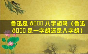 鲁迅是 🐛 八字胡吗（鲁迅 🐋 是一字胡还是八字胡）